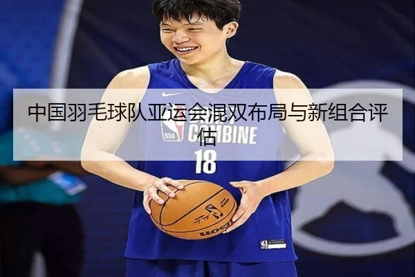 中国羽毛球队亚运会混双布局与新组合评估